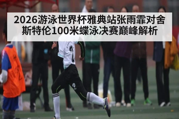 2026游泳世界杯雅典站张雨霏对舍斯特伦100米蝶泳决赛巅峰解析