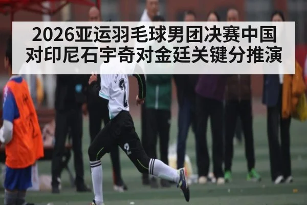 2026亚运羽毛球男团决赛中国对印尼石宇奇对金廷关键分推演